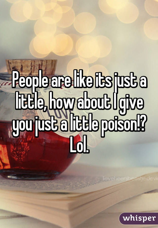 People are like its just a little, how about I give you just a little poison!? Lol.