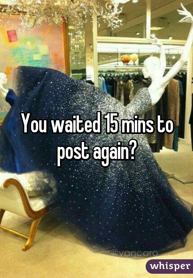 You waited 15 mins to post again?