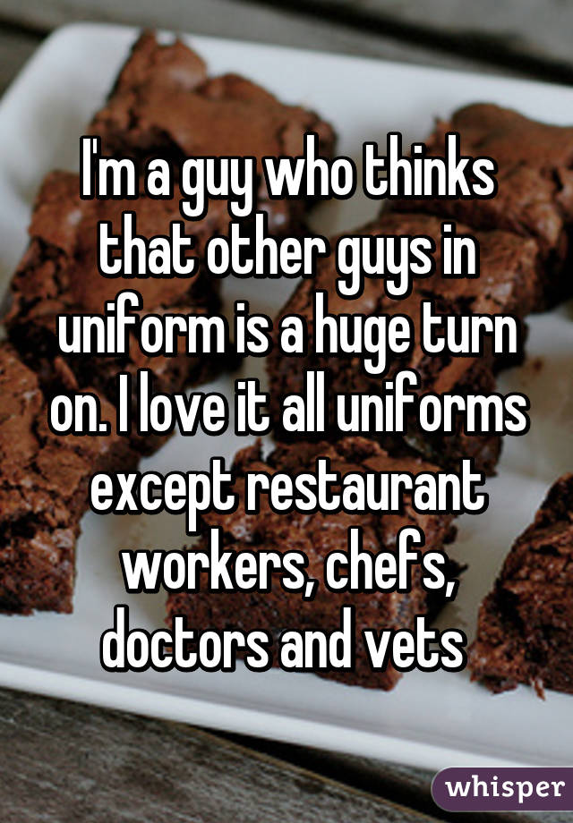 I'm a guy who thinks that other guys in uniform is a huge turn on. I love it all uniforms except restaurant workers, chefs, doctors and vets 