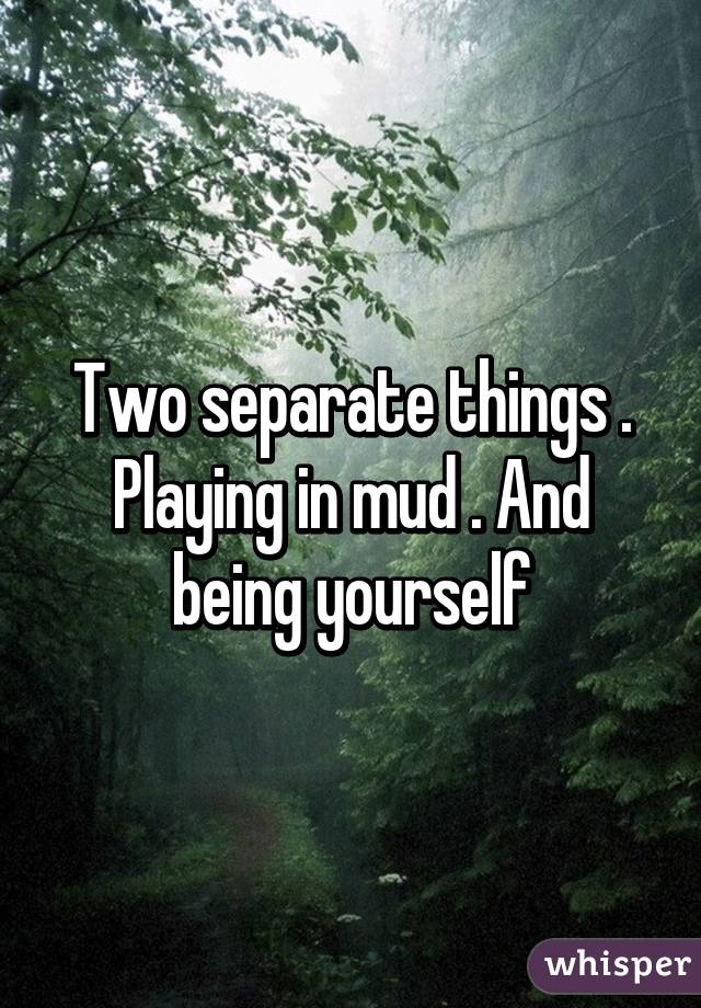 Two separate things . Playing in mud . And being yourself