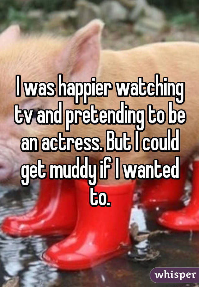 I was happier watching tv and pretending to be an actress. But I could get muddy if I wanted to.