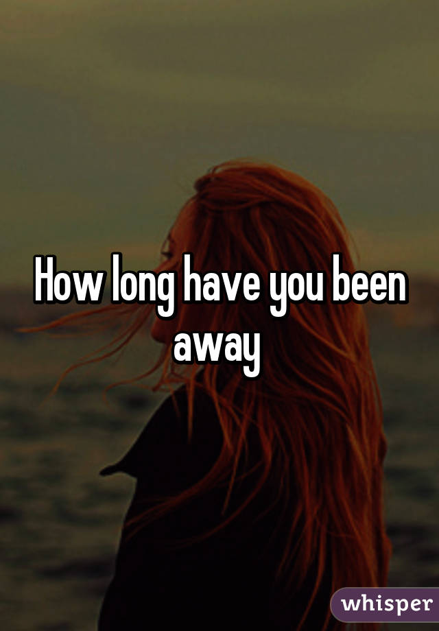 How long have you been away 