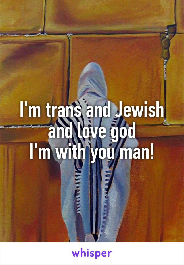 I'm trans and Jewish and love god
I'm with you man!