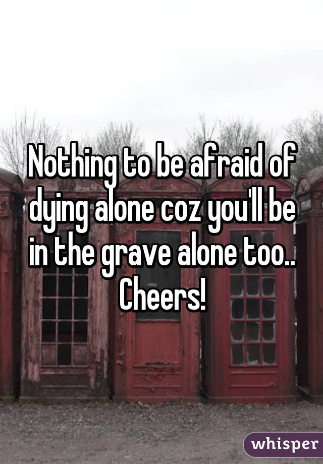 Nothing to be afraid of dying alone coz you'll be in the grave alone too.. Cheers!