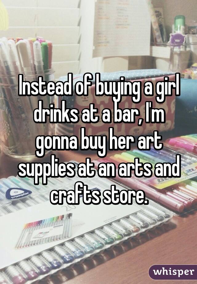 Instead of buying a girl drinks at a bar, I'm gonna buy her art supplies at an arts and crafts store.