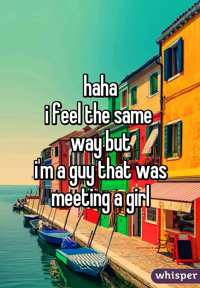 haha
i feel the same 
way but
i'm a guy that was meeting a girl