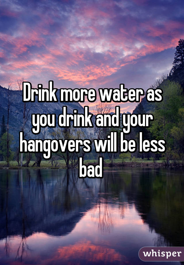 Drink more water as you drink and your hangovers will be less bad 