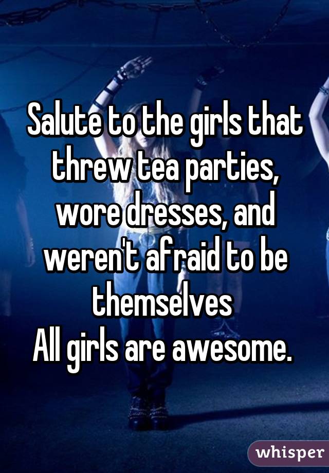 Salute to the girls that threw tea parties, wore dresses, and weren't afraid to be themselves 
All girls are awesome. 