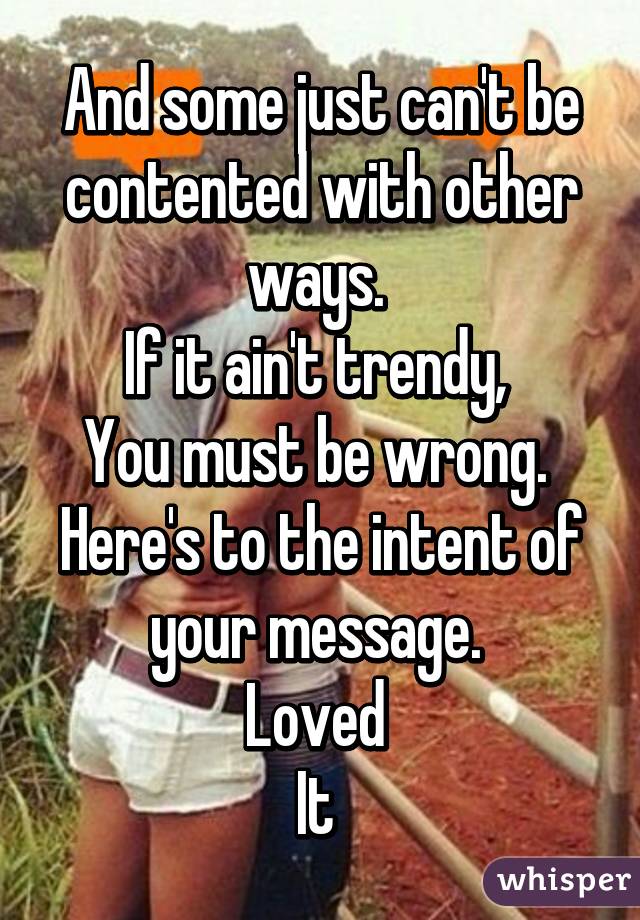 And some just can't be contented with other ways. 
If it ain't trendy, 
You must be wrong. 
Here's to the intent of your message. 
Loved 
It 