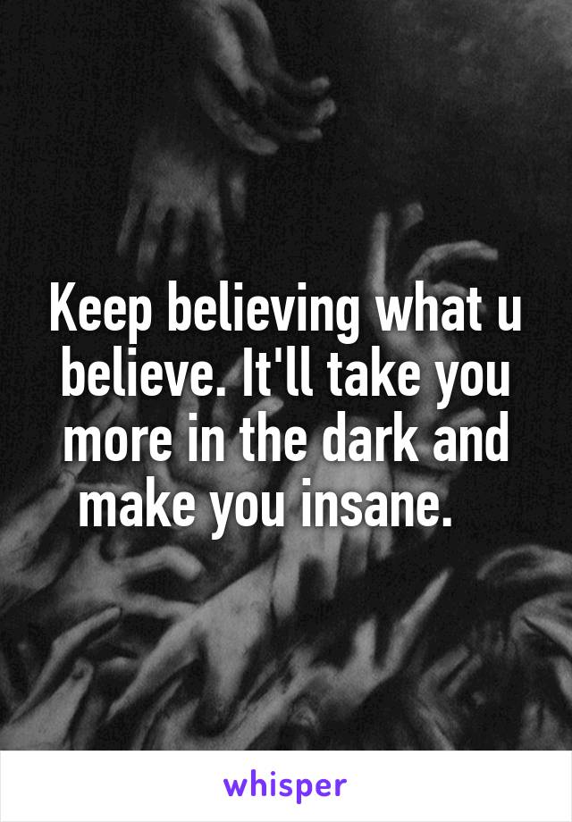 Keep believing what u believe. It'll take you more in the dark and make you insane.   