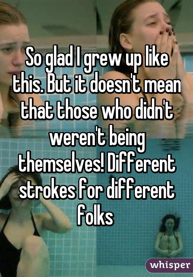 So glad I grew up like this. But it doesn't mean that those who didn't weren't being themselves! Different strokes for different folks 