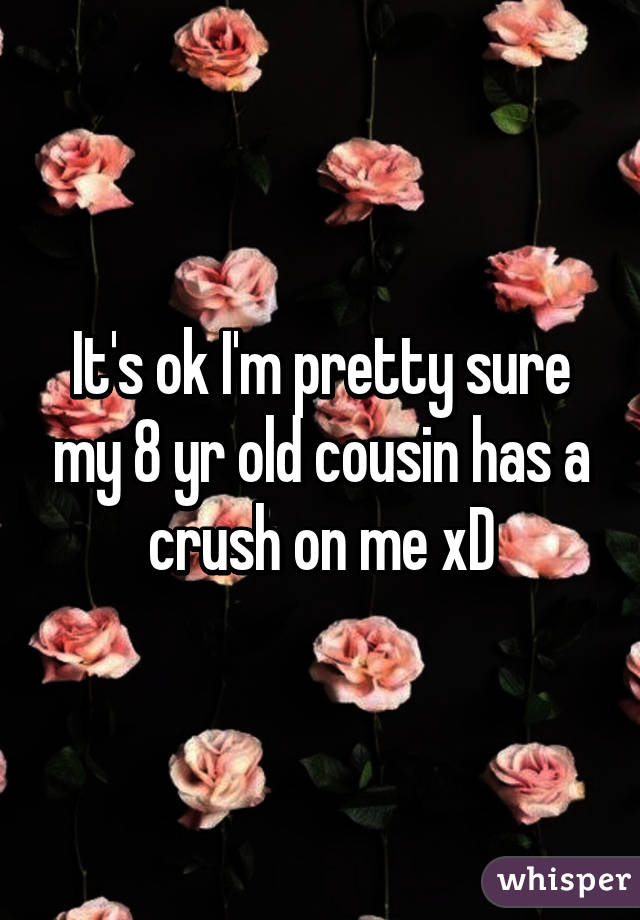 It's ok I'm pretty sure my 8 yr old cousin has a crush on me xD