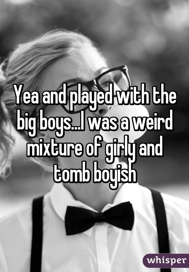 Yea and played with the big boys...I was a weird mixture of girly and tomb boyish