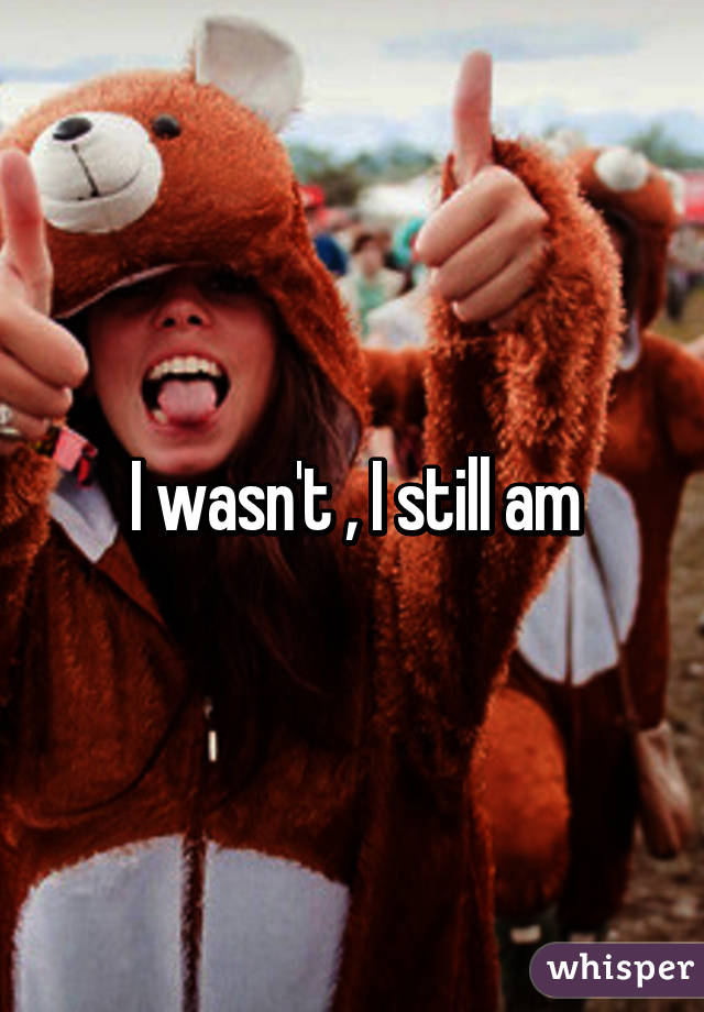 I wasn't , I still am