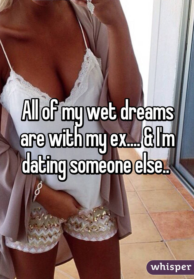 All of my wet dreams are with my ex.... & I'm dating someone else.. 
