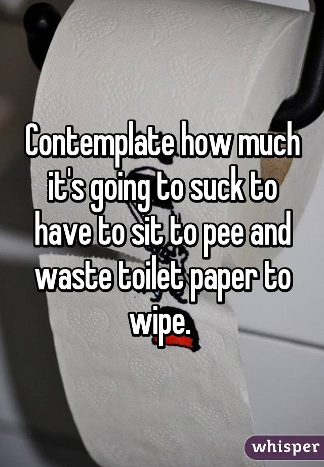 Contemplate how much it's going to suck to have to sit to pee and waste toilet paper to wipe. 
