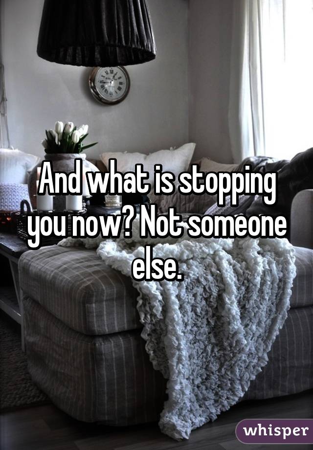 And what is stopping you now? Not someone else.