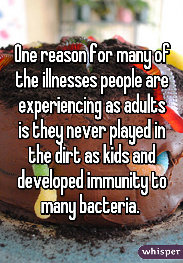 One reason for many of the illnesses people are experiencing as adults is they never played in the dirt as kids and developed immunity to many bacteria. 