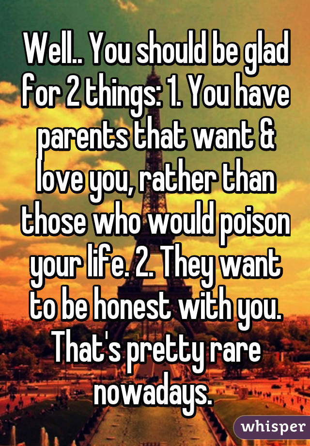 Well.. You should be glad for 2 things: 1. You have parents that want & love you, rather than those who would poison your life. 2. They want to be honest with you. That's pretty rare nowadays. 