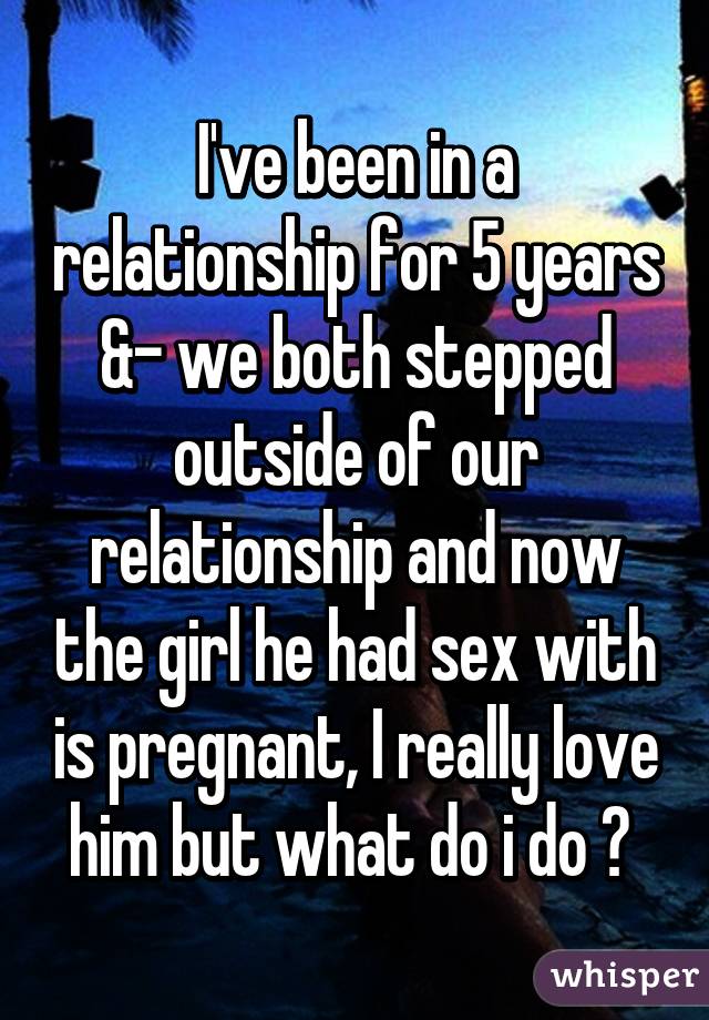 I've been in a relationship for 5 years &- we both stepped outside of our relationship and now the girl he had sex with is pregnant, I really love him but what do i do ? 