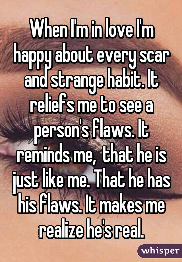When I'm in love I'm happy about every scar and strange habit. It reliefs me to see a person's flaws. It reminds me,  that he is just like me. That he has his flaws. It makes me realize he's real.
