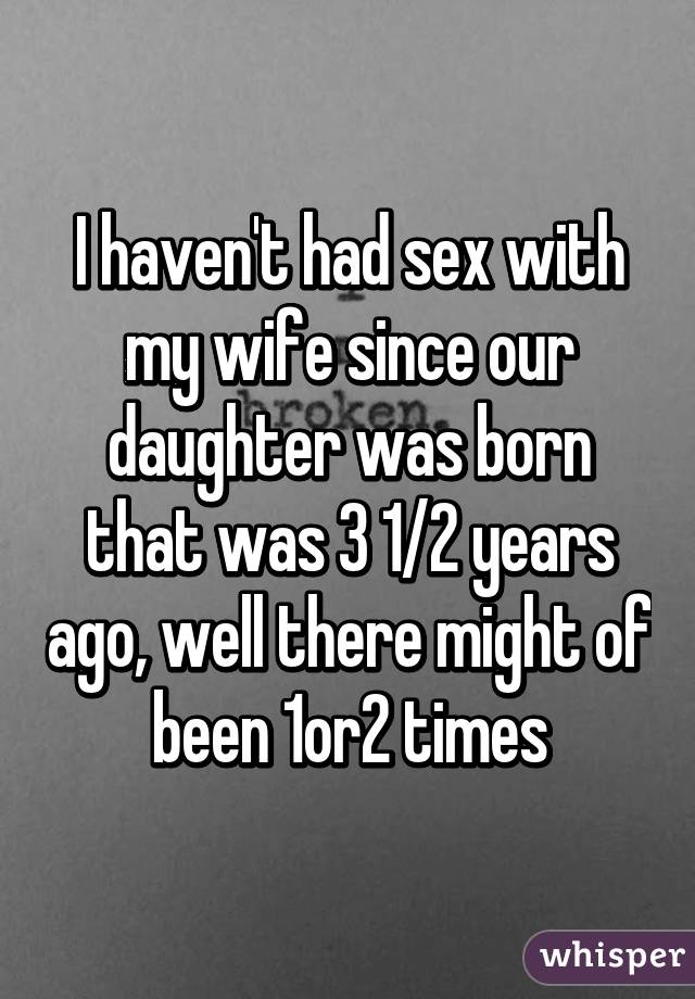 I haven't had sex with my wife since our daughter was born that was 3 1/2 years ago, well there might of been 1or2 times