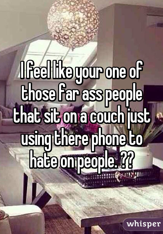 I feel like your one of those far ass people that sit on a couch just using there phone to hate on people. 😂😂