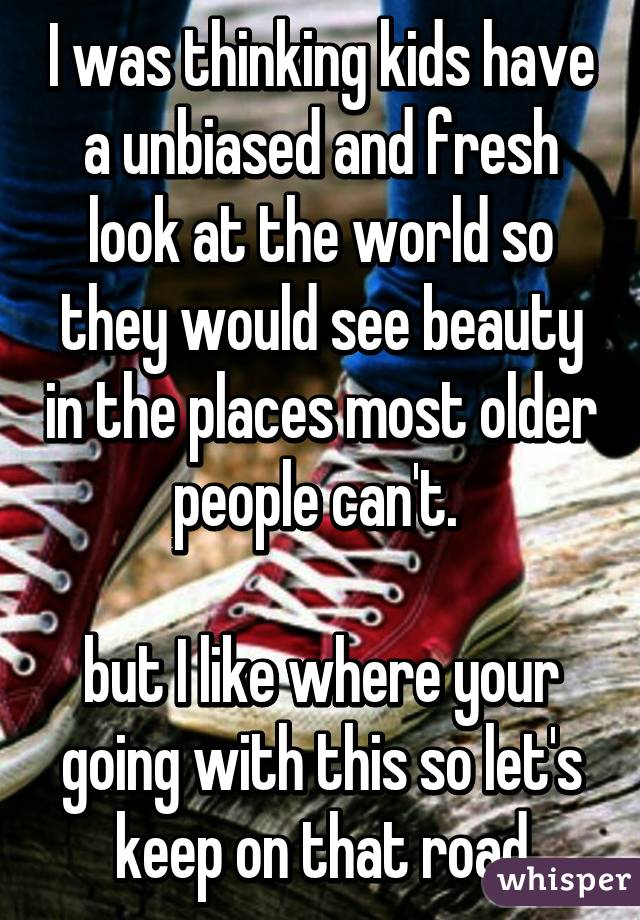I was thinking kids have a unbiased and fresh look at the world so they would see beauty in the places most older people can't. 

but I like where your going with this so let's keep on that road