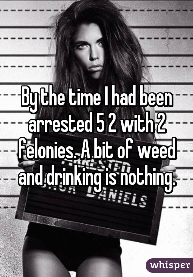 By the time I had been arrested 5 2 with 2 felonies. A bit of weed and drinking is nothing.