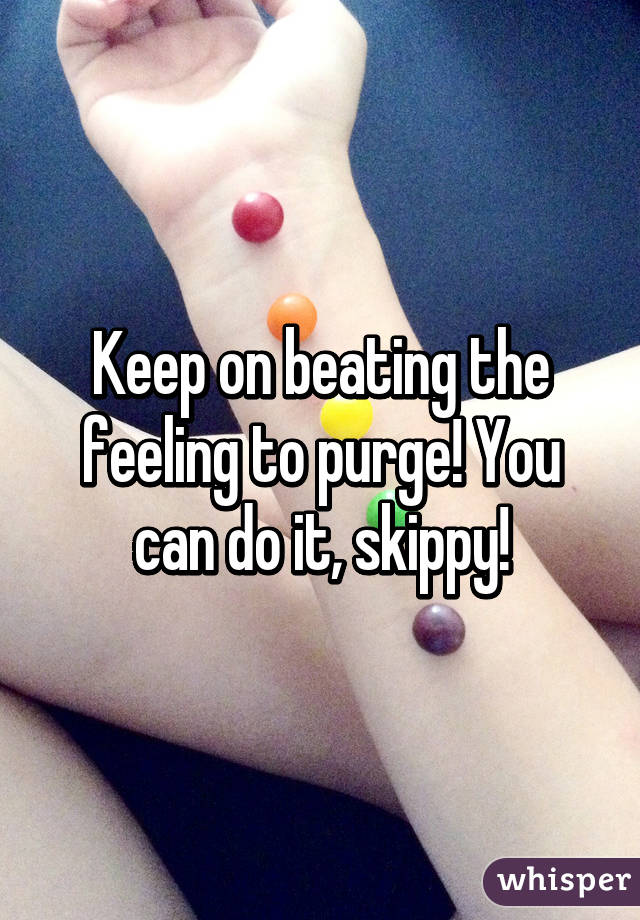 Keep on beating the feeling to purge! You can do it, skippy!