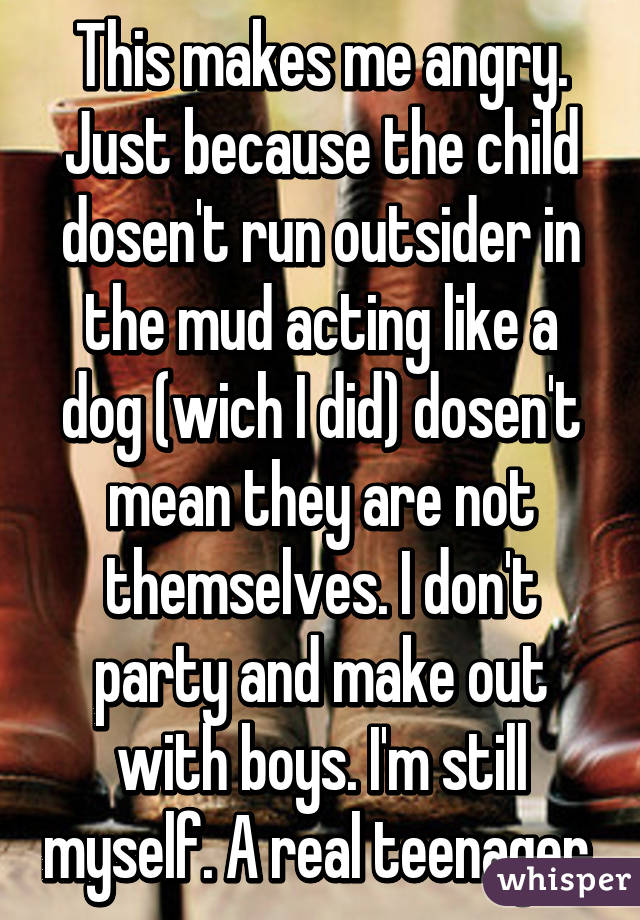 This makes me angry. Just because the child dosen't run outsider in the mud acting like a dog (wich I did) dosen't mean they are not themselves. I don't party and make out with boys. I'm still myself. A real teenager.