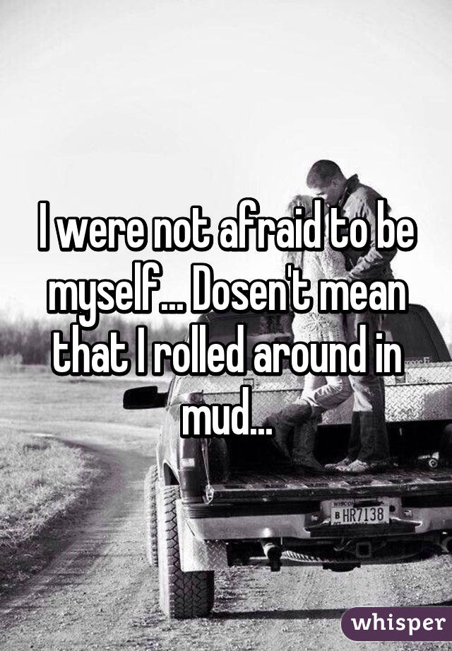 I were not afraid to be myself... Dosen't mean that I rolled around in mud...