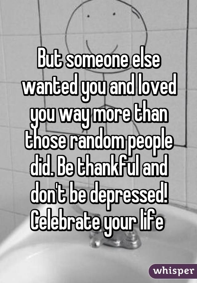 But someone else wanted you and loved you way more than those random people did. Be thankful and don't be depressed! Celebrate your life 