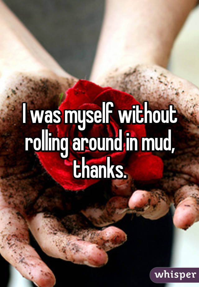 I was myself without rolling around in mud, thanks.