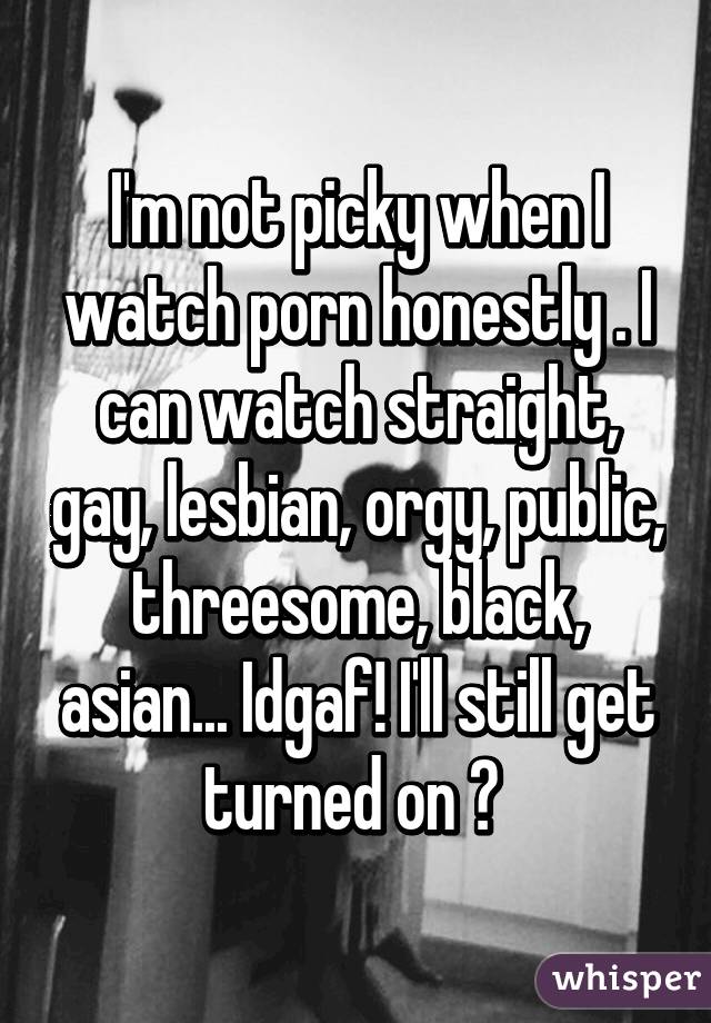 I'm not picky when I watch porn honestly . I can watch straight, gay, lesbian, orgy, public, threesome, black, asian... Idgaf! I'll still get turned on 😏 