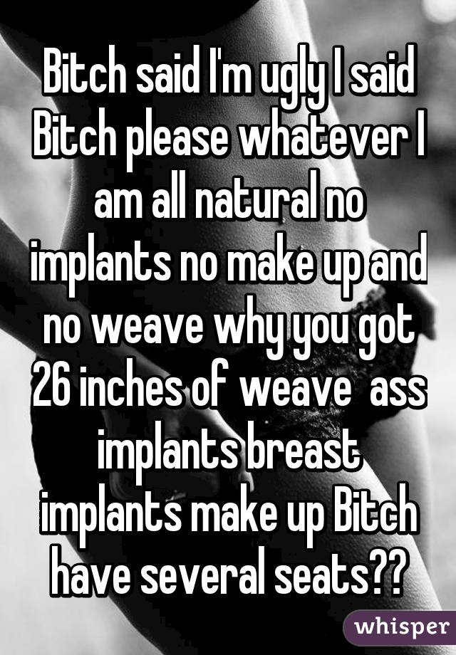 Bitch said I'm ugly I said Bitch please whatever I am all natural no implants no make up and no weave why you got 26 inches of weave  ass implants breast implants make up Bitch have several seats😂😂