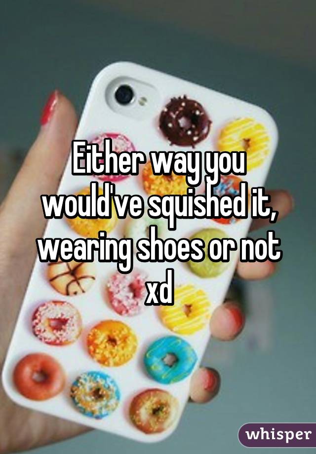 Either way you would've squished it, wearing shoes or not xd