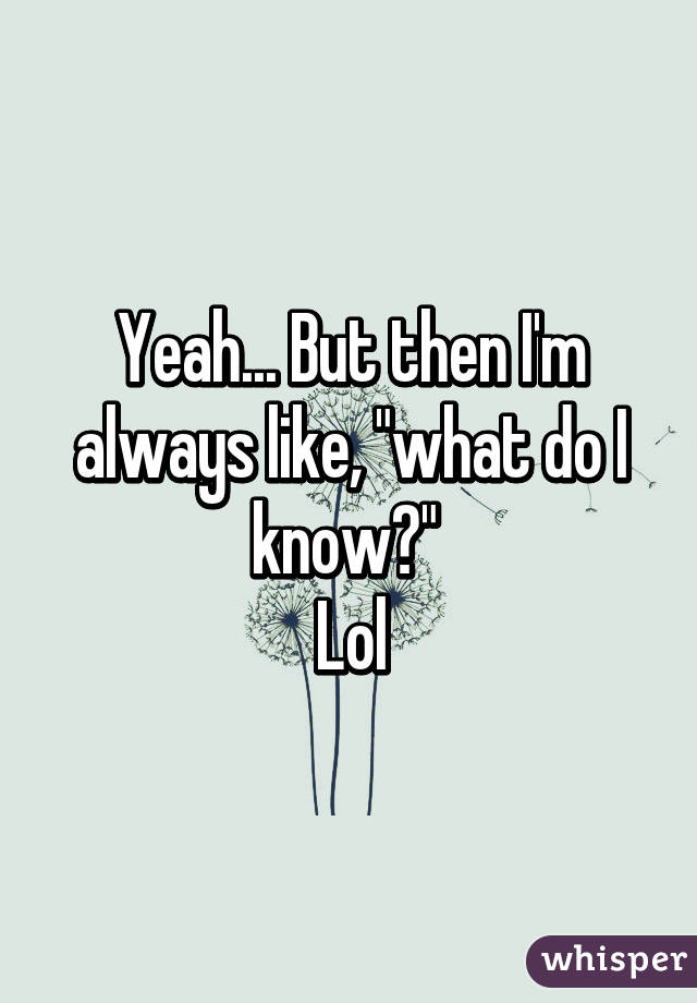 Yeah... But then I'm always like, "what do I know?" 
Lol