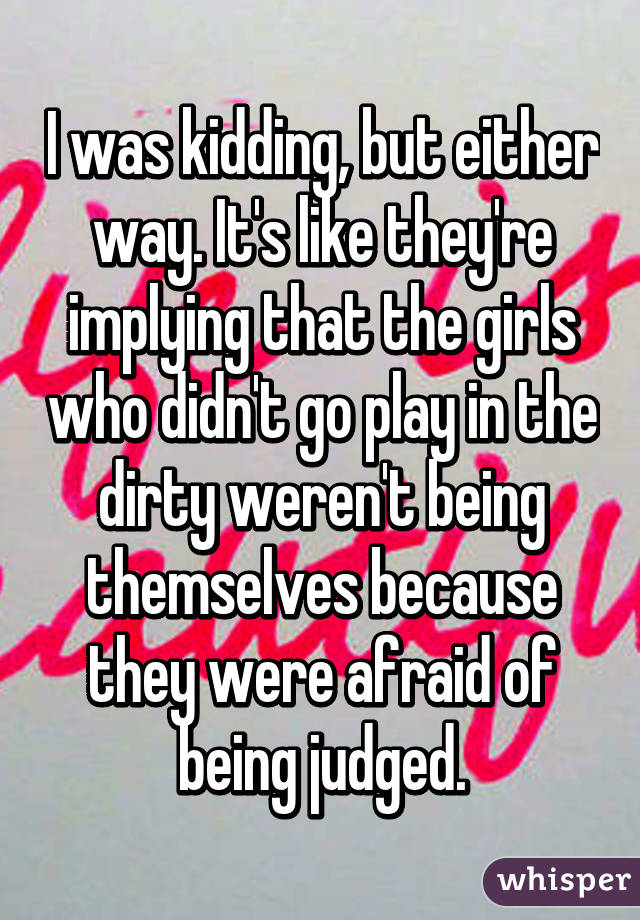 I was kidding, but either way. It's like they're implying that the girls who didn't go play in the dirty weren't being themselves because they were afraid of being judged.