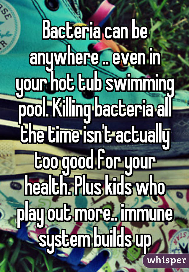 Bacteria can be anywhere .. even in your hot tub swimming pool. Killing bacteria all the time isn't actually too good for your health. Plus kids who play out more.. immune system builds up