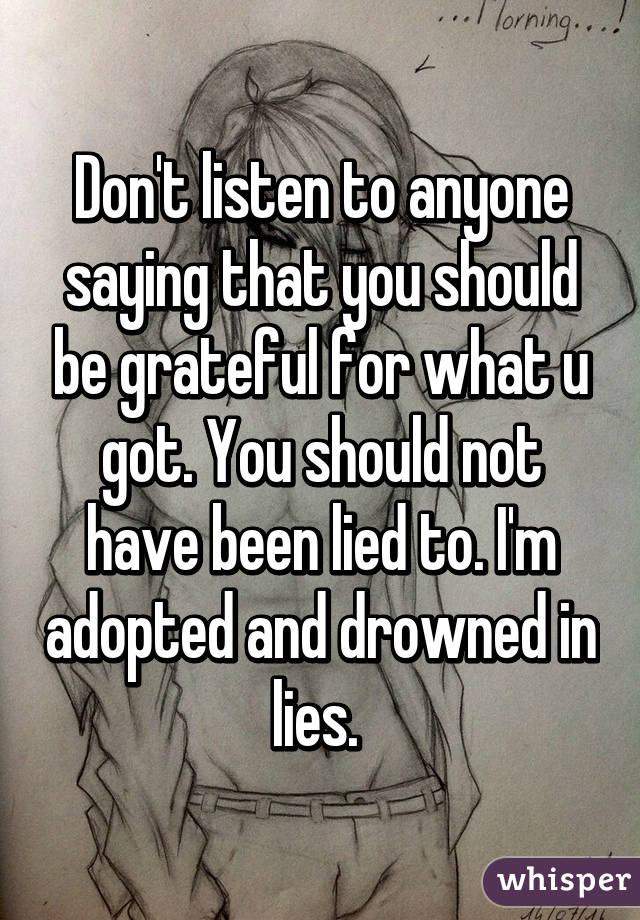 Don't listen to anyone saying that you should be grateful for what u got. You should not have been lied to. I'm adopted and drowned in lies. 