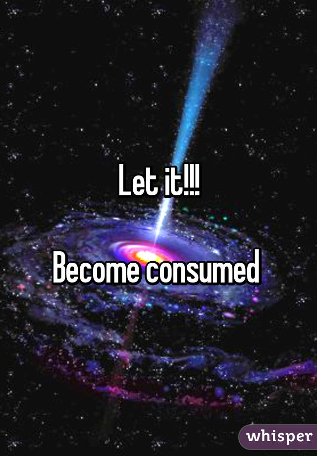 Let it!!!

Become consumed 