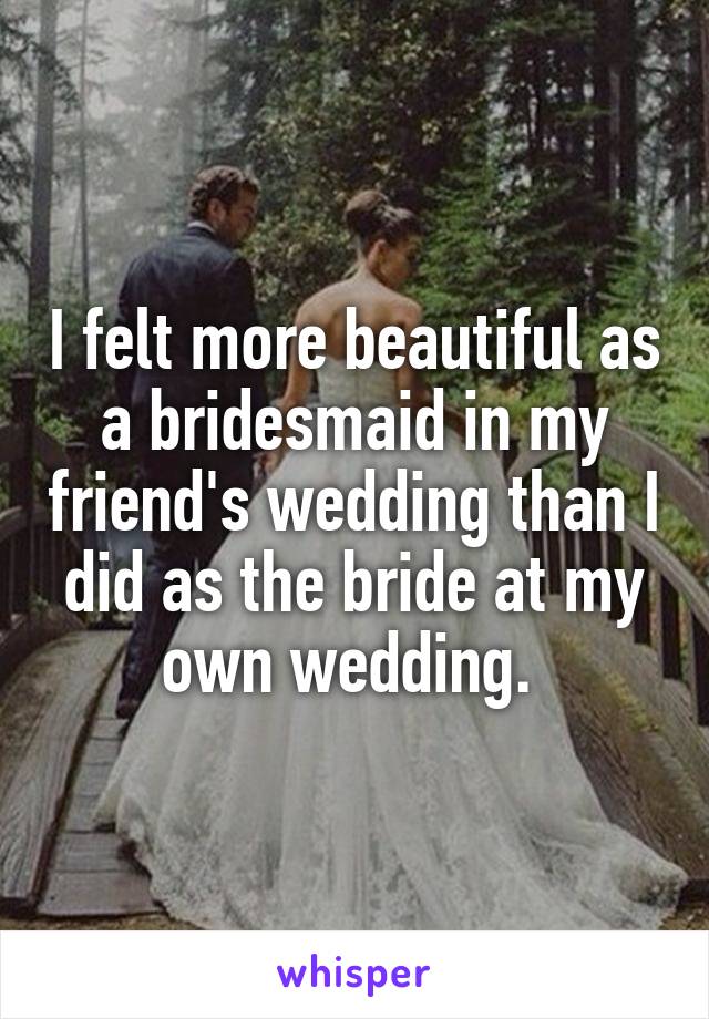 I felt more beautiful as a bridesmaid in my friend's wedding than I did as the bride at my own wedding. 