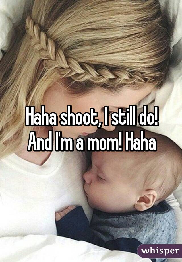 Haha shoot, I still do! And I'm a mom! Haha