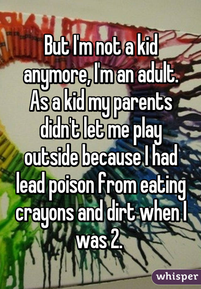 But I'm not a kid anymore, I'm an adult. As a kid my parents didn't let me play outside because I had lead poison from eating crayons and dirt when I was 2. 