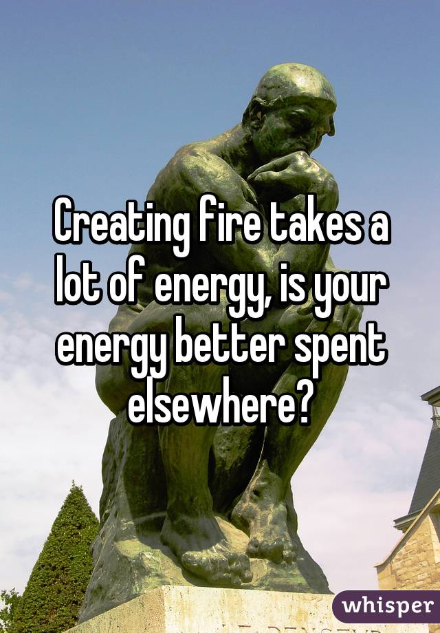 Creating fire takes a lot of energy, is your energy better spent elsewhere?
