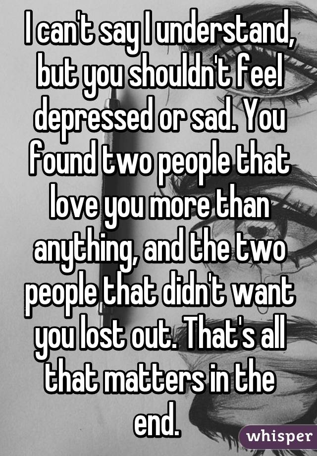 I can't say I understand, but you shouldn't feel depressed or sad. You found two people that love you more than anything, and the two people that didn't want you lost out. That's all that matters in the end. 
