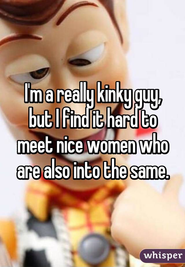 I'm a really kinky guy, but I find it hard to meet nice women who are also into the same.