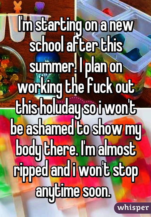 I'm starting on a new school after this summer. I plan on working the fuck out this holuday so i won't be ashamed to show my body there. I'm almost ripped and i won't stop anytime soon.  