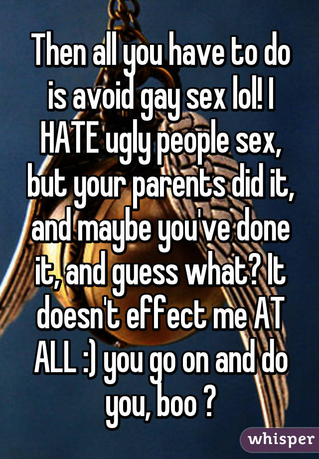 Then all you have to do is avoid gay sex lol! I HATE ugly people sex, but your parents did it, and maybe you've done it, and guess what? It doesn't effect me AT ALL :) you go on and do you, boo 😘